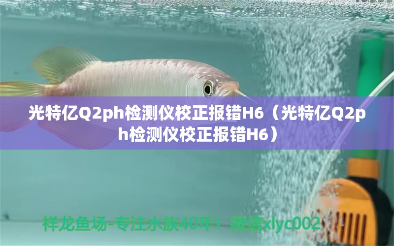 光特億Q2ph檢測(cè)儀校正報(bào)錯(cuò)H6（光特億Q2ph檢測(cè)儀校正報(bào)錯(cuò)H6）