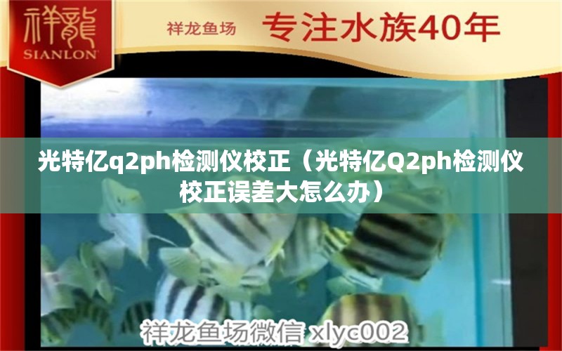 光特億q2ph檢測儀校正（光特億Q2ph檢測儀校正誤差大怎么辦） 光特億