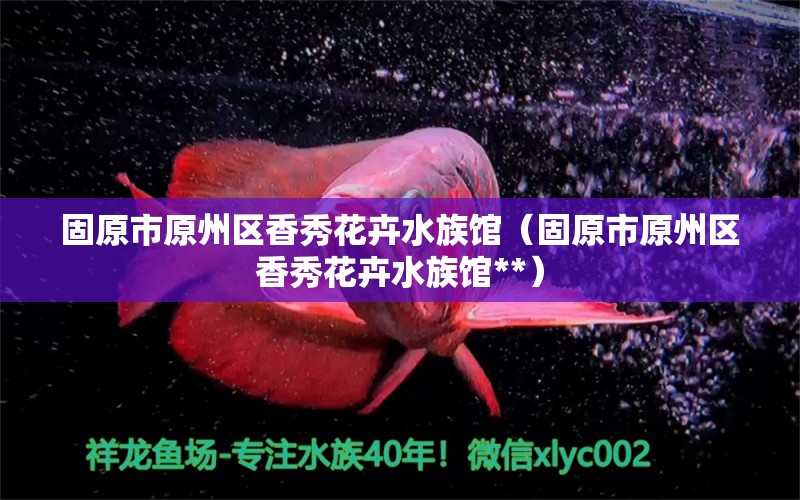 固原市原州區(qū)香秀花卉水族館（固原市原州區(qū)香秀花卉水族館**） 全國水族館企業(yè)名錄