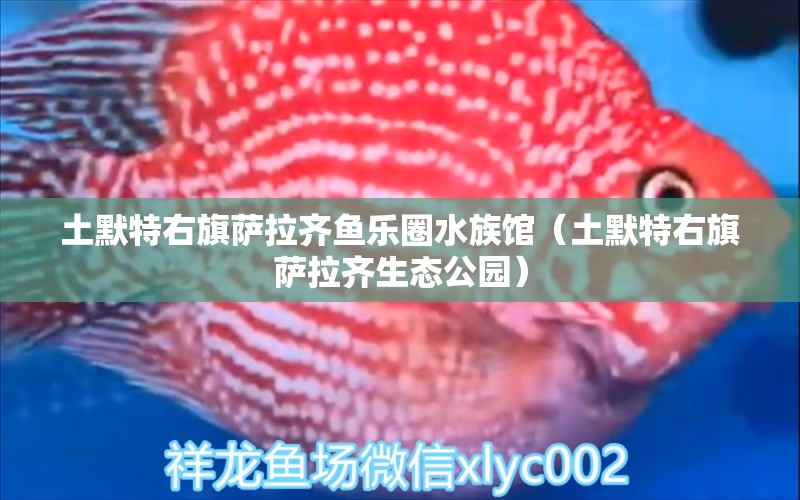 土默特右旗薩拉齊魚樂(lè)圈水族館（土默特右旗薩拉齊生態(tài)公園）