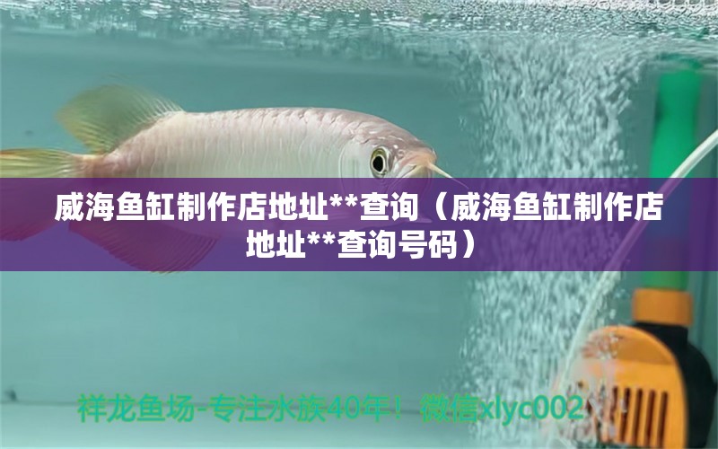 威海魚缸制作店地址**查詢（威海魚缸制作店地址**查詢號(hào)碼）