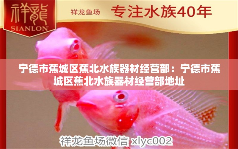 寧德市蕉城區(qū)蕉北水族器材經(jīng)營(yíng)部：寧德市蕉城區(qū)蕉北水族器材經(jīng)營(yíng)部地址 全國(guó)水族館企業(yè)名錄