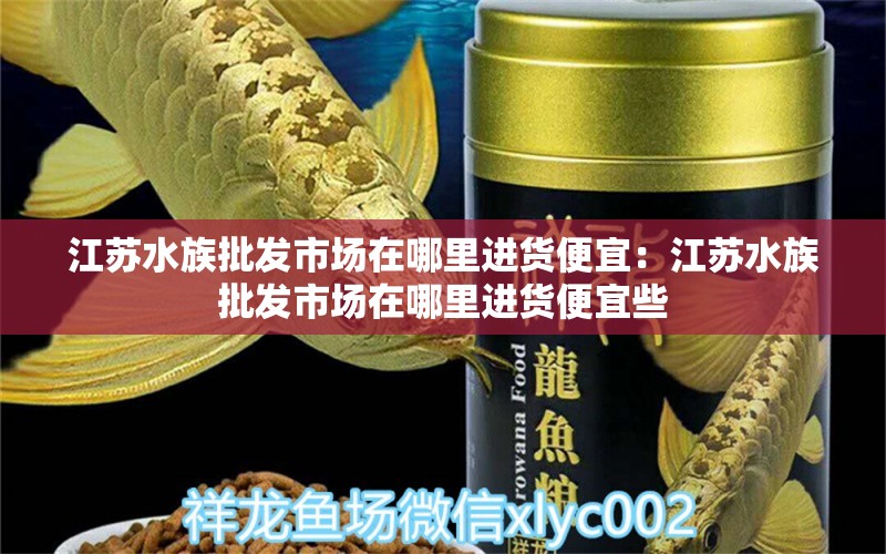 江蘇水族批發(fā)市場在哪里進(jìn)貨便宜：江蘇水族批發(fā)市場在哪里進(jìn)貨便宜些