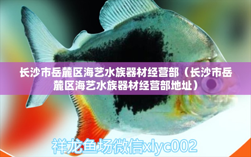 長(zhǎng)沙市岳麓區(qū)海藝水族器材經(jīng)營(yíng)部（長(zhǎng)沙市岳麓區(qū)海藝水族器材經(jīng)營(yíng)部地址）