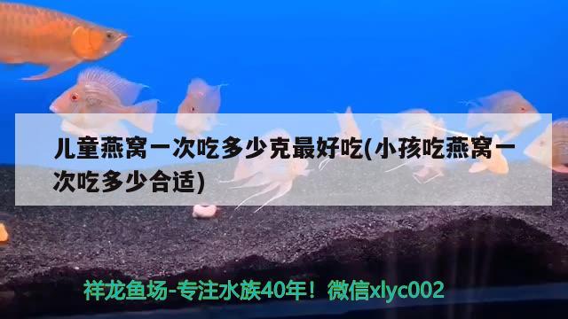 兒童燕窩一次吃多少克最好吃(小孩吃燕窩一次吃多少合適) 馬來西亞燕窩